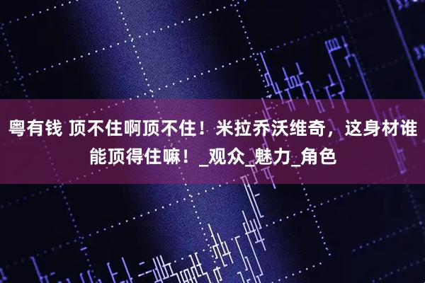 粤有钱 顶不住啊顶不住！米拉乔沃维奇，这身材谁能顶得住嘛！_观众_魅力_角色
