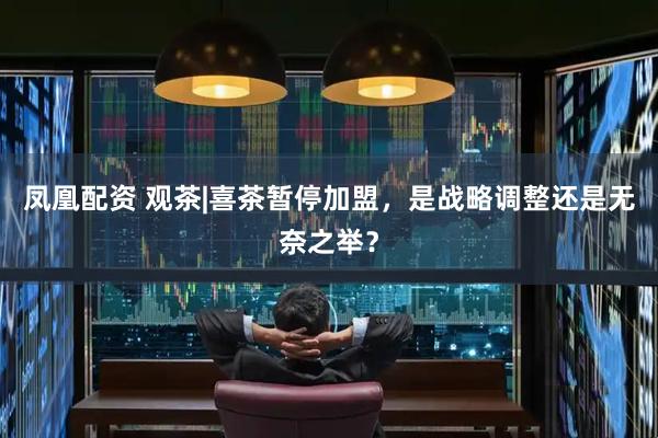 凤凰配资 观茶|喜茶暂停加盟，是战略调整还是无奈之举？