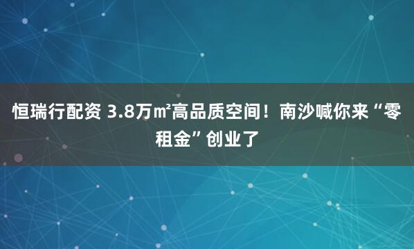 恒瑞行配资 3.8万㎡高品质空间！南沙喊你来“零租金”创业了