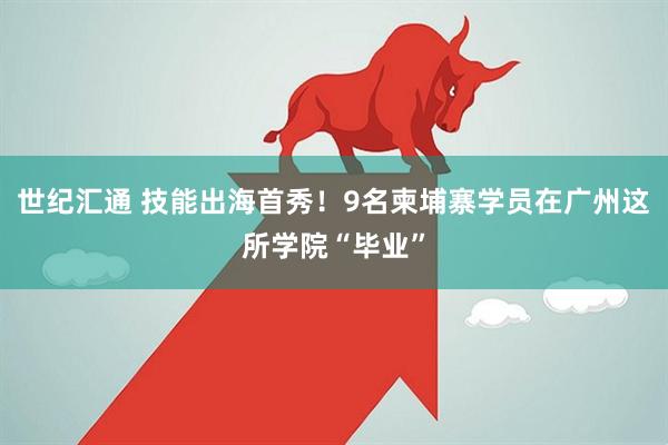 世纪汇通 技能出海首秀！9名柬埔寨学员在广州这所学院“毕业”
