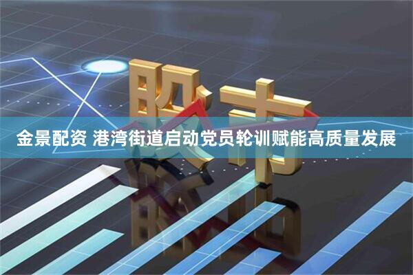 金景配资 港湾街道启动党员轮训赋能高质量发展