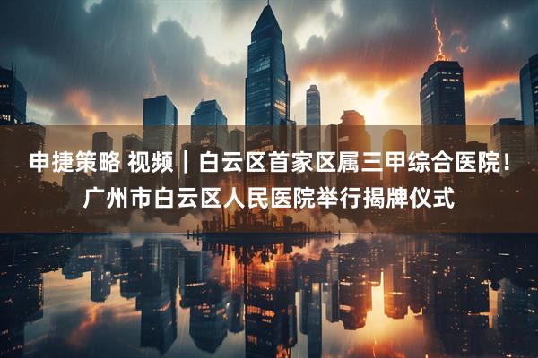 申捷策略 视频｜白云区首家区属三甲综合医院！广州市白云区人民医院举行揭牌仪式