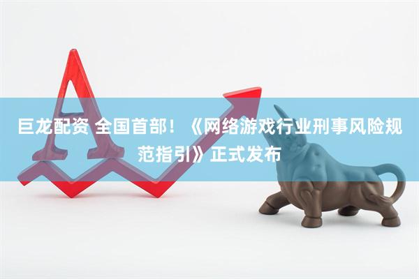 巨龙配资 全国首部！《网络游戏行业刑事风险规范指引》正式发布