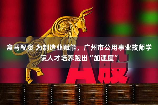盒马配资 为制造业赋能，广州市公用事业技师学院人才培养跑出“加速度”