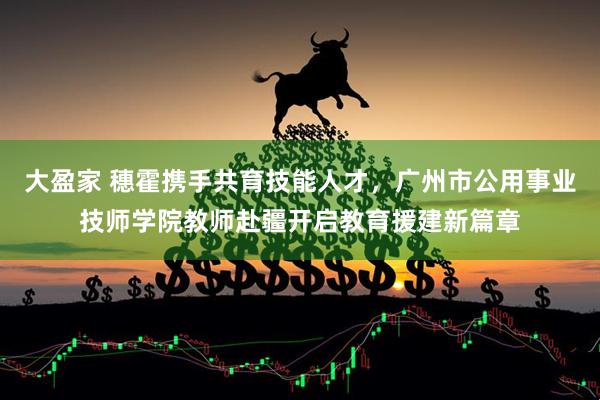 大盈家 穗霍携手共育技能人才，广州市公用事业技师学院教师赴疆开启教育援建新篇章