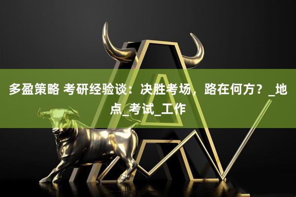 多盈策略 考研经验谈：决胜考场，路在何方？_地点_考试_工作