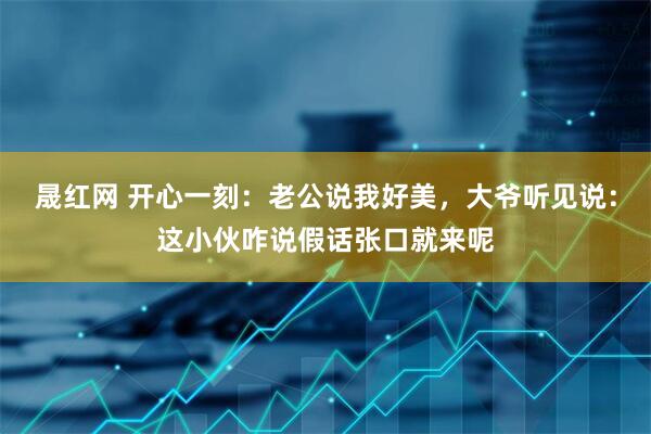 晟红网 开心一刻：老公说我好美，大爷听见说：这小伙咋说假话张口就来呢
