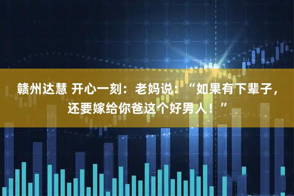 赣州达慧 开心一刻：老妈说：“如果有下辈子，还要嫁给你爸这个好男人！”