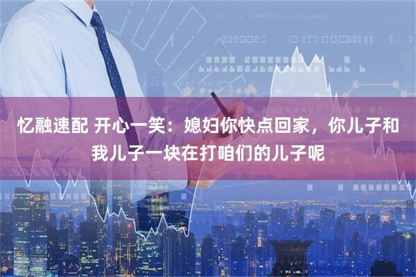 忆融速配 开心一笑：媳妇你快点回家，你儿子和我儿子一块在打咱们的儿子呢