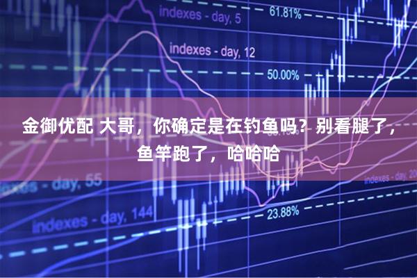 金御优配 大哥，你确定是在钓鱼吗？别看腿了，鱼竿跑了，哈哈哈